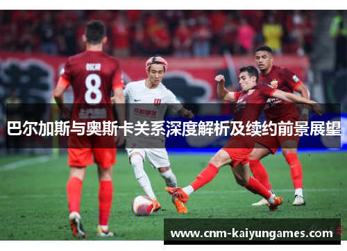 巴尔加斯与奥斯卡关系深度解析及续约前景展望