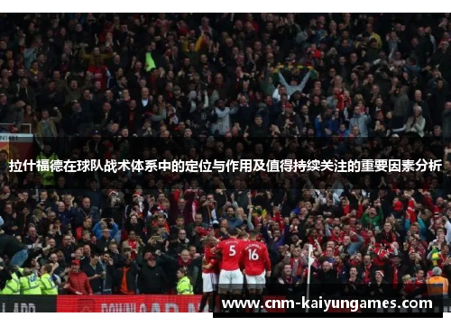 拉什福德在球队战术体系中的定位与作用及值得持续关注的重要因素分析