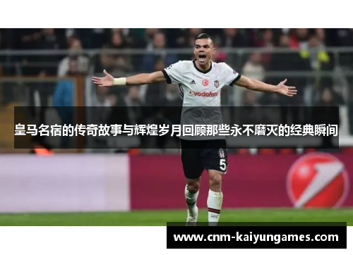 皇马名宿的传奇故事与辉煌岁月回顾那些永不磨灭的经典瞬间