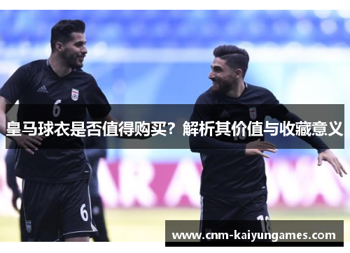 皇马球衣是否值得购买？解析其价值与收藏意义