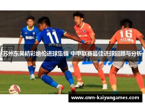 苏州东吴精彩绝伦进球集锦 中甲联赛最佳进球回顾与分析