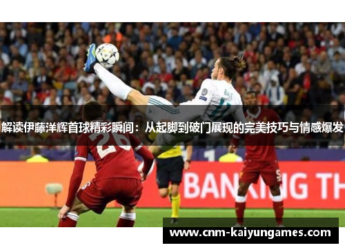 解读伊藤洋辉首球精彩瞬间：从起脚到破门展现的完美技巧与情感爆发
