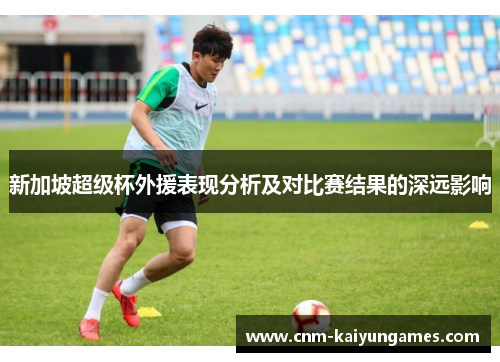 新加坡超级杯外援表现分析及对比赛结果的深远影响