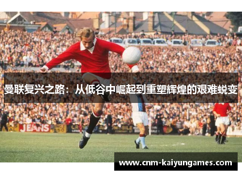 曼联复兴之路：从低谷中崛起到重塑辉煌的艰难蜕变