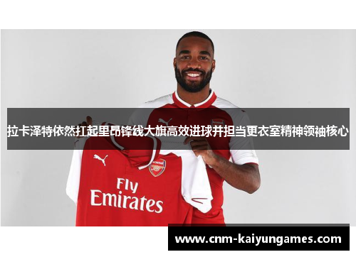 拉卡泽特依然扛起里昂锋线大旗高效进球并担当更衣室精神领袖核心