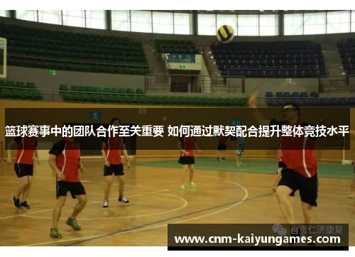 篮球赛事中的团队合作至关重要 如何通过默契配合提升整体竞技水平