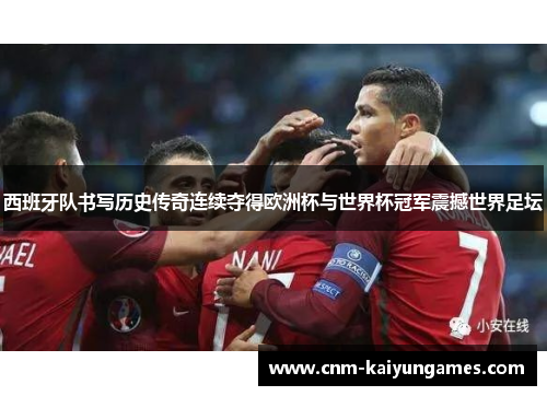 西班牙队书写历史传奇连续夺得欧洲杯与世界杯冠军震撼世界足坛